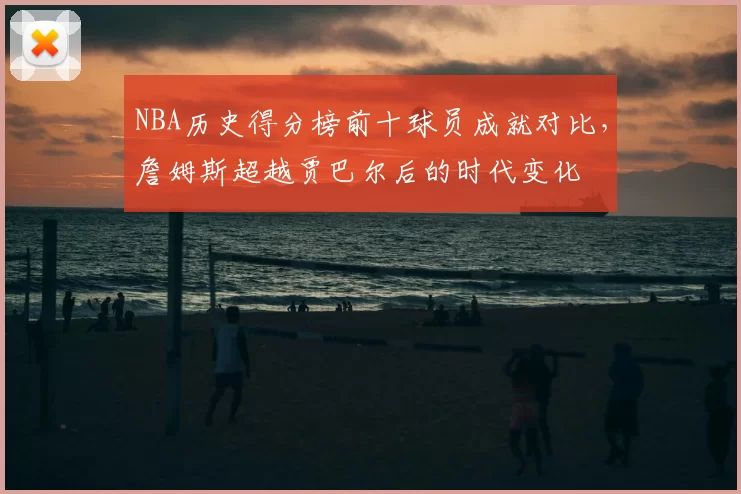 NBA历史得分榜前十球员成就对比，詹姆斯超越贾巴尔后的时代变化