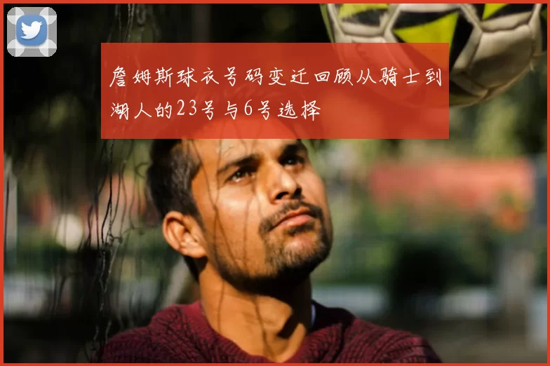詹姆斯球衣号码变迁回顾从骑士到湖人的23号与6号选择