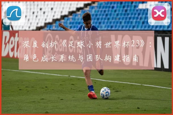 深度剖析《足球小将世界杯23》：角色成长系统与团队构建指南