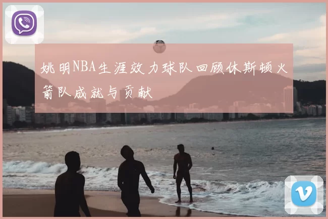 姚明NBA生涯效力球队回顾休斯顿火箭队成就与贡献