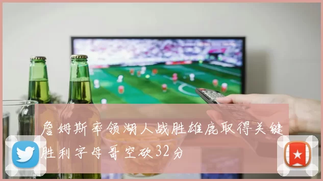 詹姆斯率领湖人战胜雄鹿取得关键胜利字母哥空砍32分