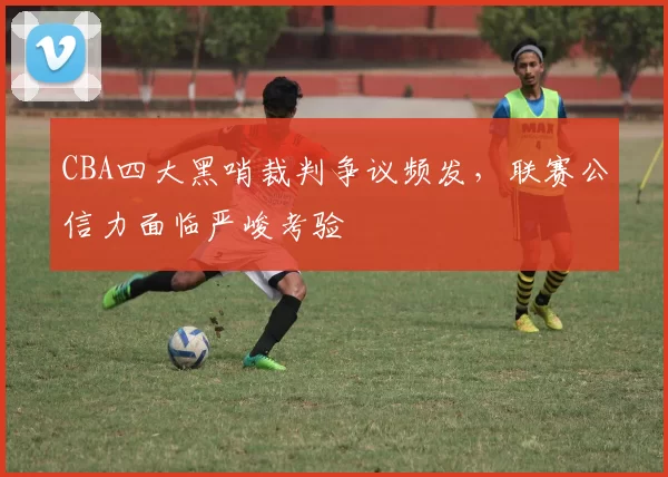 CBA四大黑哨裁判争议频发，联赛公信力面临严峻考验