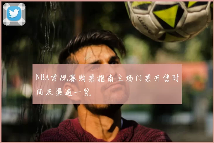 NBA常规赛购票指南主场门票开售时间及渠道一览