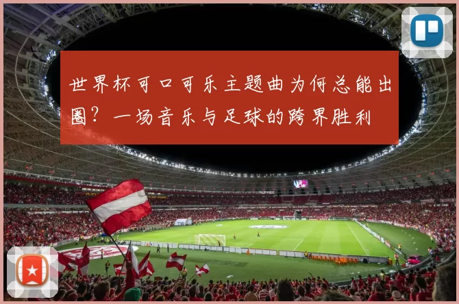 世界杯可口可乐主题曲为何总能出圈?一场音乐与足球的跨界胜利
