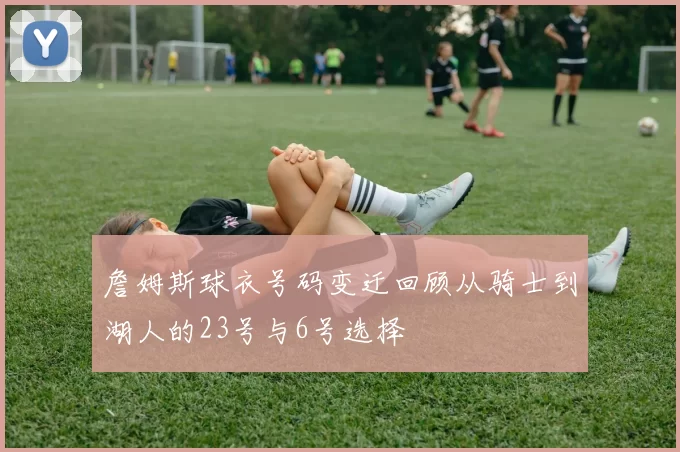 詹姆斯球衣号码变迁回顾从骑士到湖人的23号与6号选择