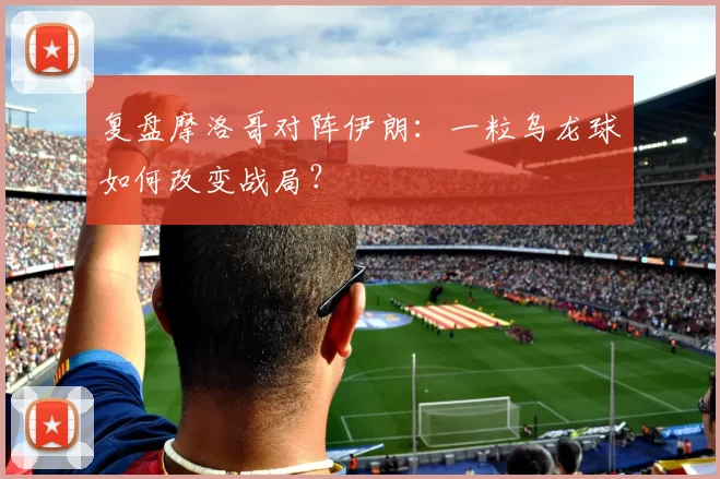 复盘摩洛哥对阵伊朗：一粒乌龙球如何改变战局？
