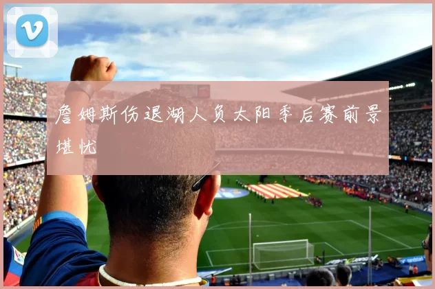詹姆斯伤退湖人负太阳季后赛前景堪忧
