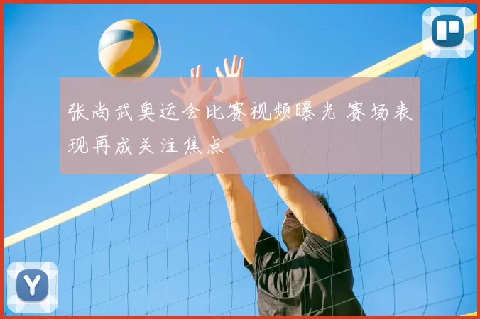 张尚武奥运会比赛视频曝光 赛场表现再成关注焦点