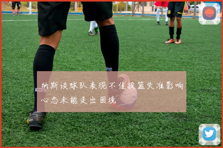 纳斯谈球队表现不佳投篮失准影响心态未能走出困境