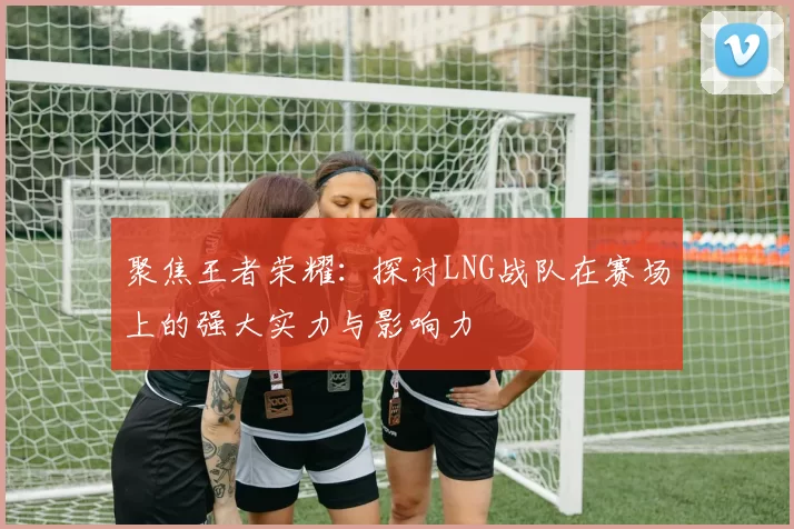 聚焦王者荣耀:探讨LNG战队在赛场上的强大实力与影响力