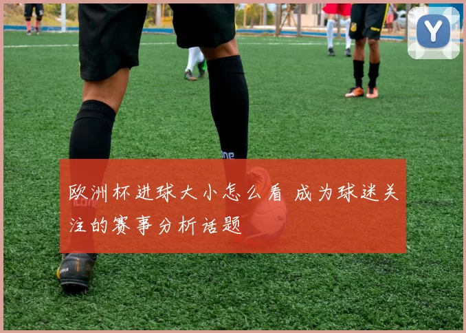 欧洲杯进球大小怎么看 成为球迷关注的赛事分析话题