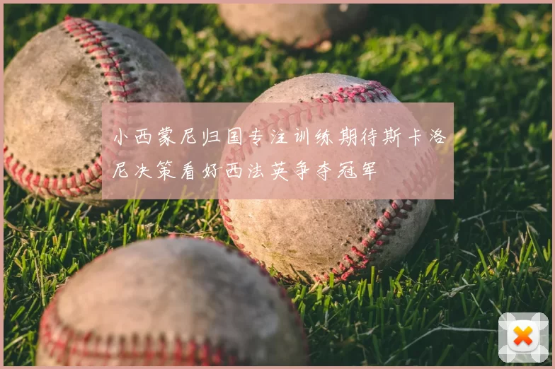 小西蒙尼归国专注训练期待斯卡洛尼决策看好西法英争夺冠军