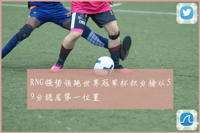 RNG强势领跑世界冠军杯积分榜以59分稳居第一位置