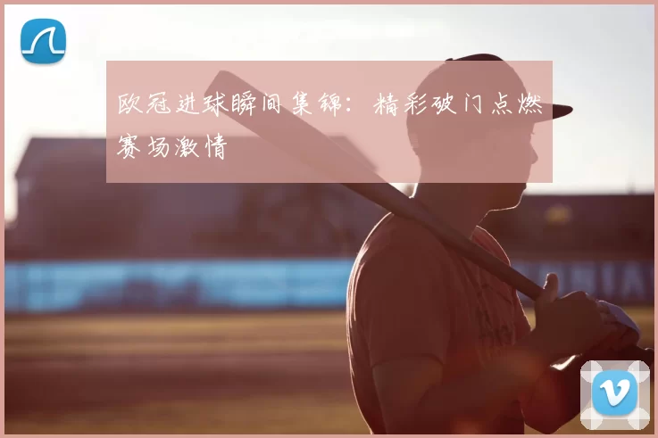 欧冠进球瞬间集锦:精彩破门点燃赛场激情