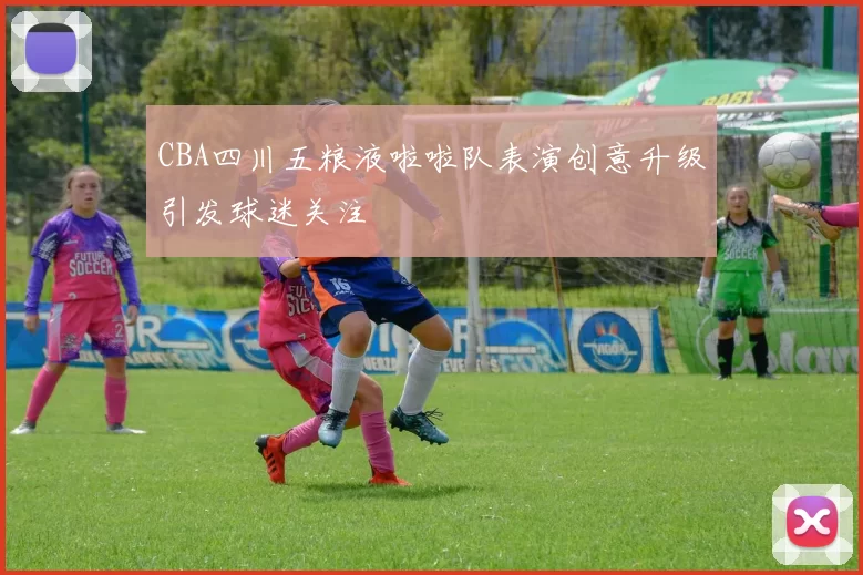 CBA四川五粮液啦啦队表演创意升级引发球迷关注