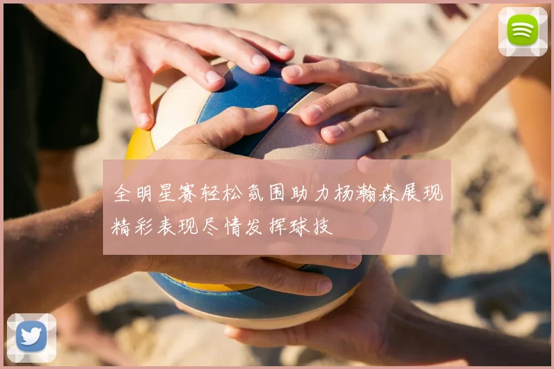 全明星赛轻松氛围助力杨瀚森展现精彩表现尽情发挥球技