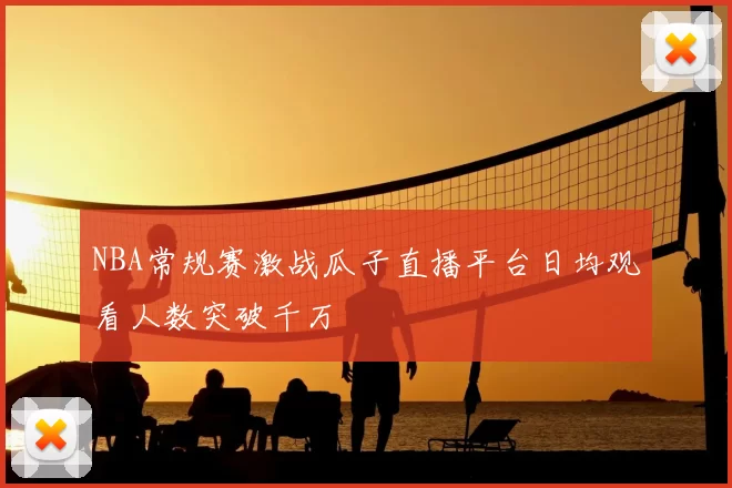 NBA常规赛激战瓜子直播平台日均观看人数突破千万