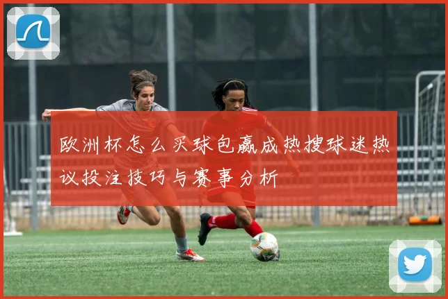 欧洲杯怎么买球包赢成热搜球迷热议投注技巧与赛事分析